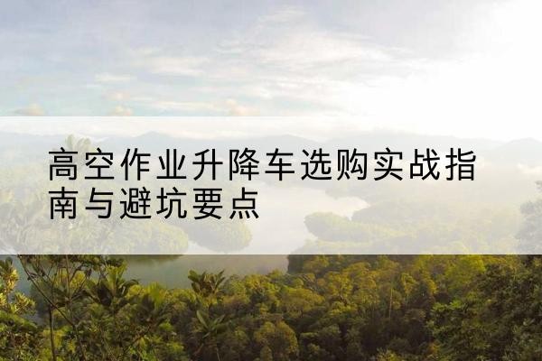 本溪升降车怎么选-高空作业升降车选购实战指南与避坑要点