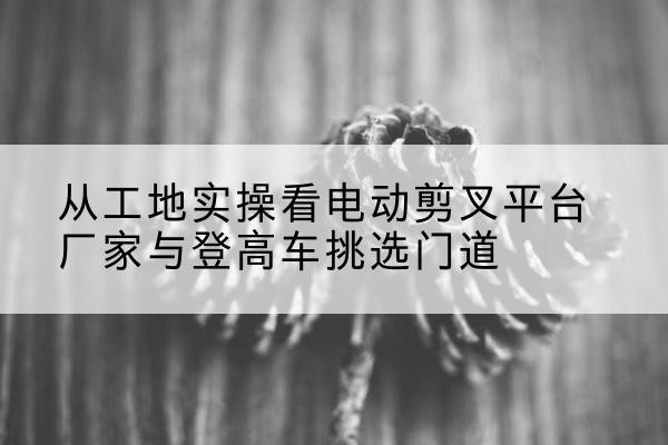 本溪电动剪叉升降平台厂家-从工地实操看电动剪叉平台厂家与登高车挑选门道