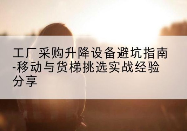 本溪移动式升降机怎么选-工厂采购升降设备避坑指南-移动与货梯挑选实战经验分享