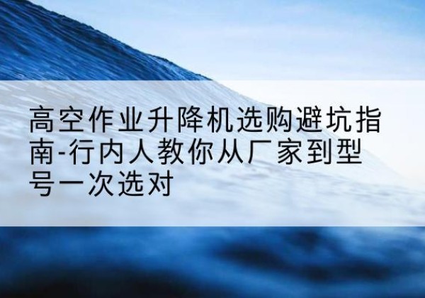 本溪升降平台厂家-高空作业升降机选购避坑指南-行内人教你从厂家到型号一次选对