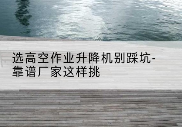 本溪剪叉式升降机厂家-选高空作业升降机别踩坑-靠谱厂家这样挑