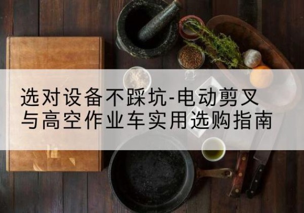 本溪电动剪叉升降平台怎么选-选对设备不踩坑-电动剪叉与高空作业车实用选购指南