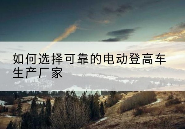 本溪电动登高车厂家-如何选择可靠的电动登高车生产厂家