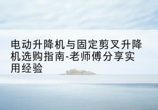 本溪电动升降机怎么选-电动升降机与固定剪叉升降机选购指南-老师傅分享实用经验