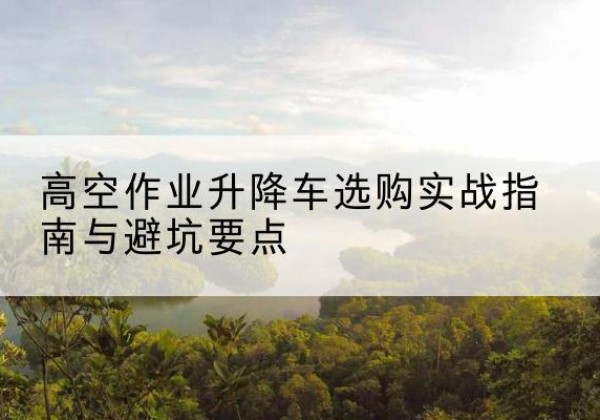 本溪升降车怎么选-高空作业升降车选购实战指南与避坑要点