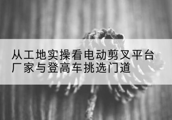 本溪电动剪叉升降平台厂家-从工地实操看电动剪叉平台厂家与登高车挑选门道