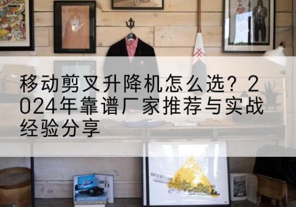 本溪升降平台厂家推荐-移动剪叉升降机怎么选？2024年靠谱厂家推荐与实战经验分享